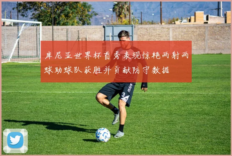 库尼亚世界杯首秀表现惊艳两射两球助球队获胜并贡献防守数据