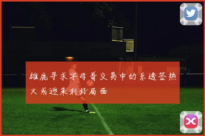 雄鹿寻求字母哥交易中的乐透签热火或迎来利好局面