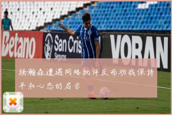 杨瀚森遭遇网络批评反而劝我保持平和心态的启示