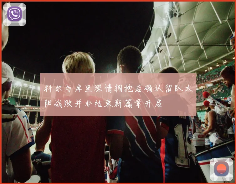 科尔与库里深情拥抱后确认留队太阳战败并非结束新篇章开启