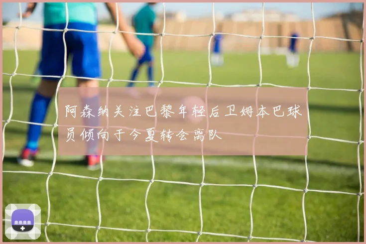 阿森纳关注巴黎年轻后卫姆本巴球员倾向于今夏转会离队
