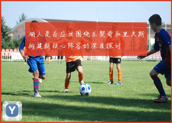 湖人是否应该围绕东契奇和里夫斯构建新核心阵容的深度探讨