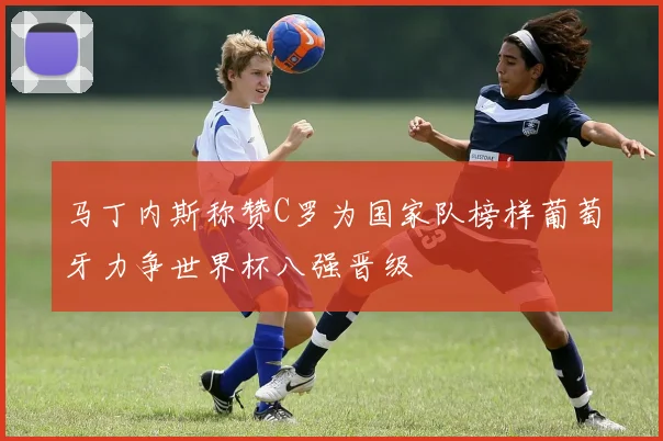 马丁内斯称赞C罗为国家队榜样葡萄牙力争世界杯八强晋级