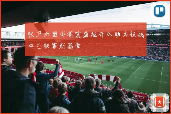 张卫加盟海港富盛经开队助力征战中乙联赛新篇章