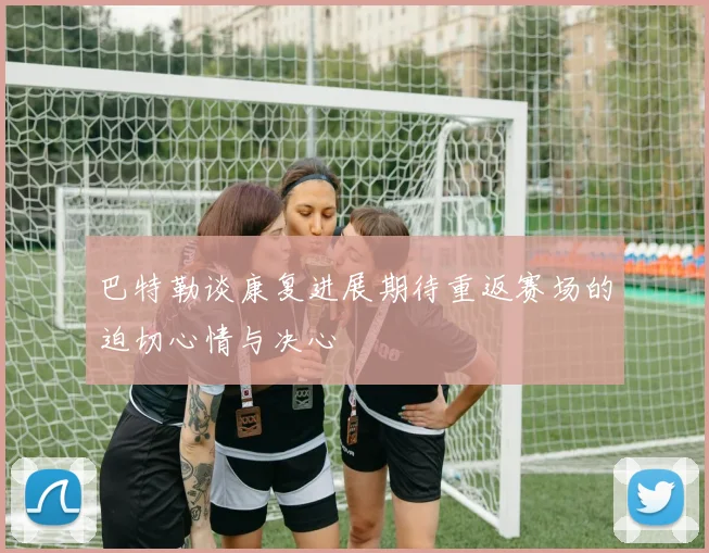 巴特勒谈康复进展期待重返赛场的迫切心情与决心