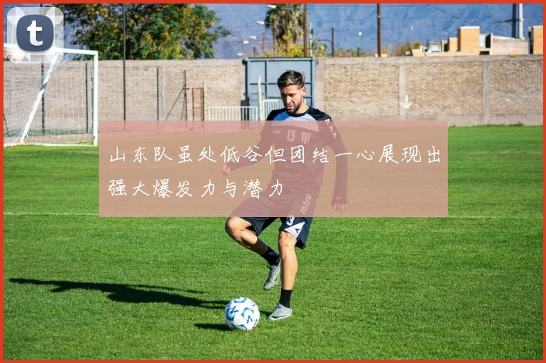 山东队虽处低谷但团结一心展现出强大爆发力与潜力