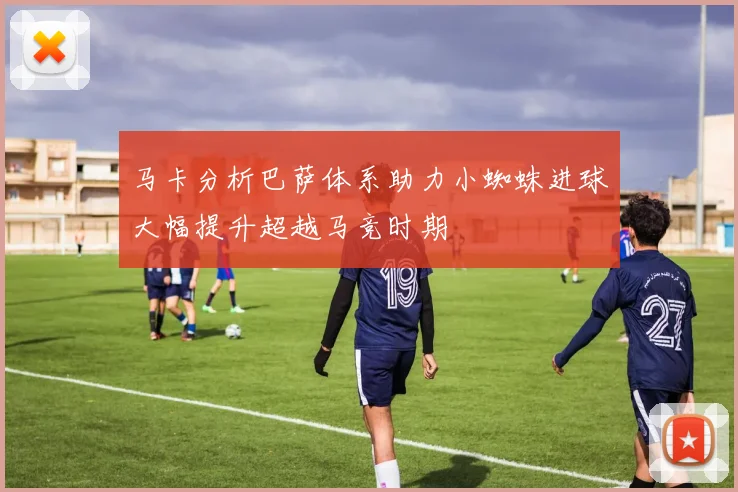 马卡分析巴萨体系助力小蜘蛛进球大幅提升超越马竞时期