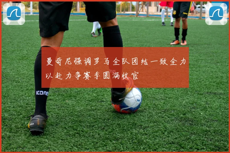 曼奇尼强调罗马全队团结一致全力以赴力争赛季圆满收官