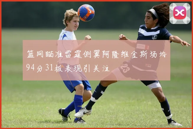 篮网瞄准雷霆侧翼阿隆维金斯场均94分31板表现引关注