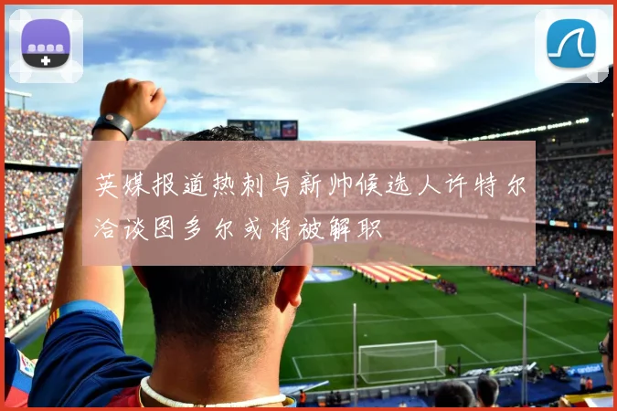 英媒报道热刺与新帅候选人许特尔洽谈图多尔或将被解职