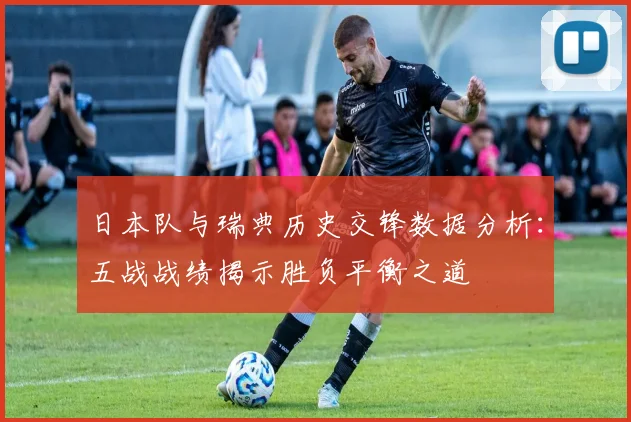 日本队与瑞典历史交锋数据分析：五战战绩揭示胜负平衡之道