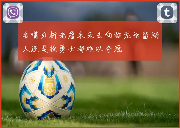 名嘴分析老詹未来去向称无论留湖人还是投勇士都难以夺冠