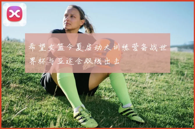 希望女篮今夏启动大训练营备战世界杯与亚运会双线出击
