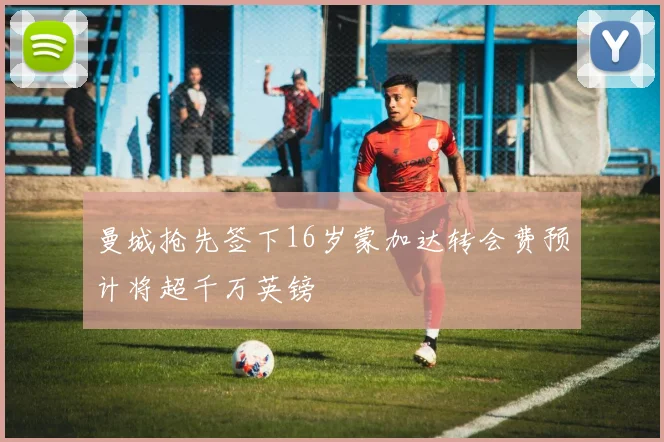 曼城抢先签下16岁蒙加达转会费预计将超千万英镑