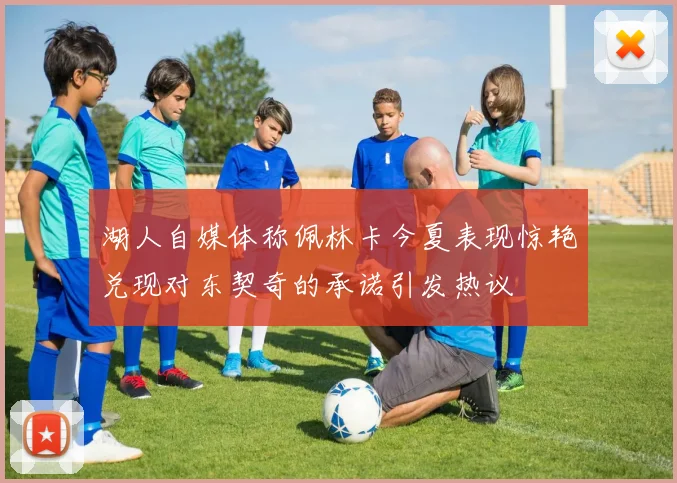 湖人自媒体称佩林卡今夏表现惊艳兑现对东契奇的承诺引发热议