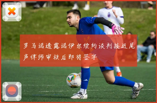 罗马诺透露诺伊尔续约谈判接近尾声律师审核后即将签字