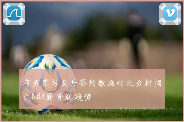 布劳恩与麦丹签约数据对比分析揭示NBA薪资新趋势