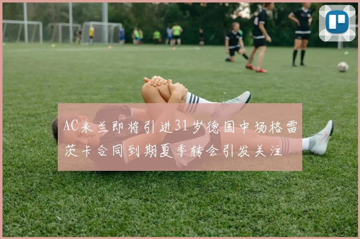 AC米兰即将引进31岁德国中场格雷茨卡合同到期夏季转会引发关注