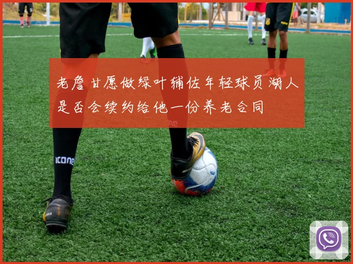 老詹甘愿做绿叶辅佐年轻球员湖人是否会续约给他一份养老合同