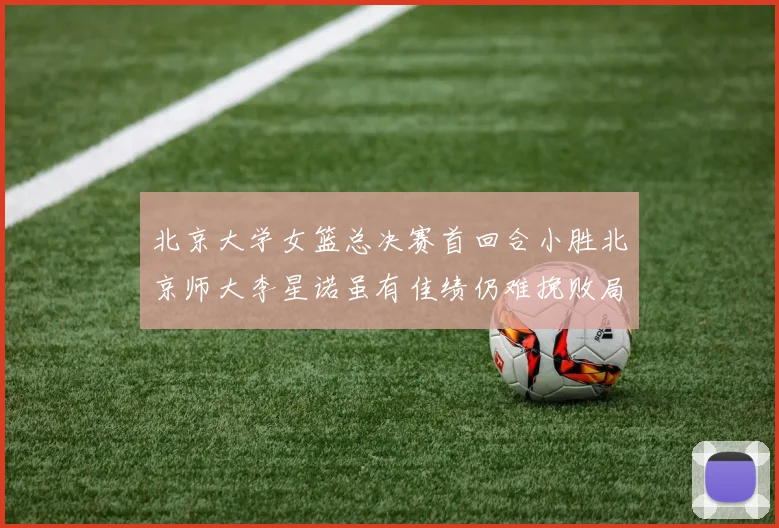 北京大学女篮总决赛首回合小胜北京师大李星诺虽有佳绩仍难挽败局