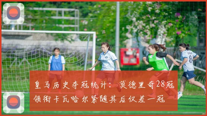 皇马历史夺冠统计：莫德里奇28冠领衔卡瓦哈尔紧随其后仅差一冠