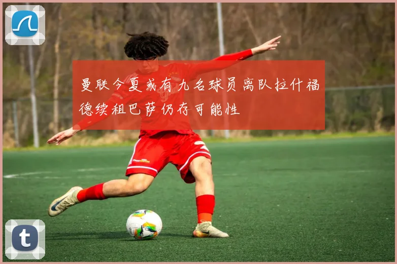 曼联今夏或有九名球员离队拉什福德续租巴萨仍存可能性