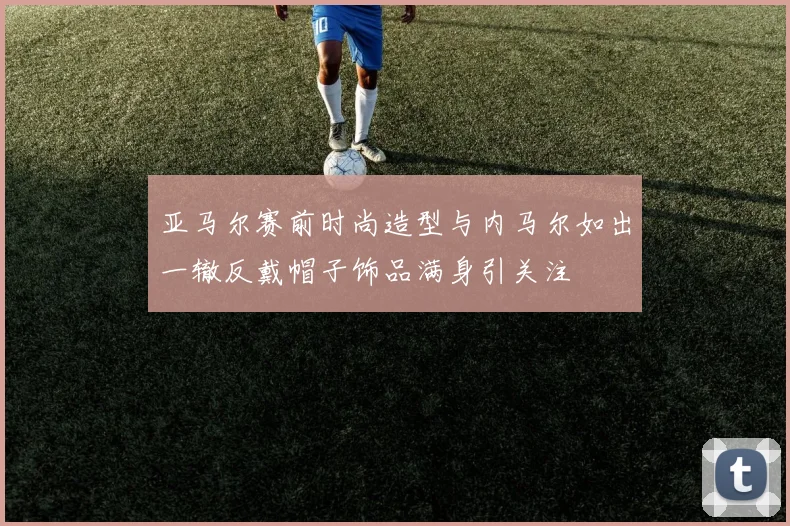 亚马尔赛前时尚造型与内马尔如出一辙反戴帽子饰品满身引关注